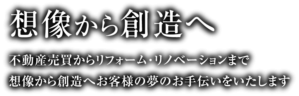 想像から創造へ 不動産売買からリフォーム・リノベーションまで想像から創造へお客様の夢のお手伝いをいたします