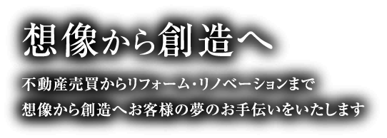 想像から創造へ 不動産売買からリフォーム・リノベーションまで想像から創造へお客様の夢のお手伝いをいたします